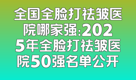 全国全脸打祛皱医院哪家强：2025年全脸打祛皱医院50强名单公开