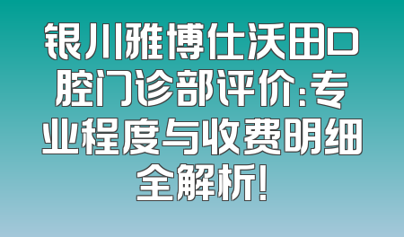 银川雅博仕沃田口腔门诊部评价：专业程度与收费明细全解析！