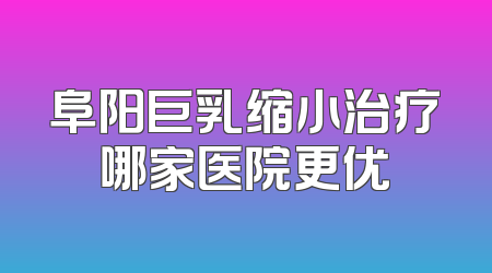 阜阳巨乳缩小治疗哪家医院更优