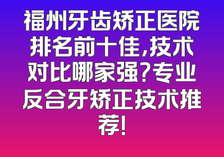 福州牙齿矫正医院排名前十佳，技术对比哪家强？专业反合牙矫正技术推荐！