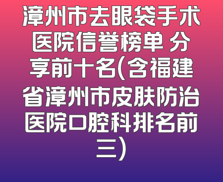 漳州市去眼袋手术医院信誉榜单 分享前十名（含福建省漳州市皮肤防治医院口腔科排名前三）