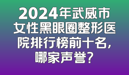 2024年武威市女性黑眼圈整形医院排行榜前十名，哪家声誉？
