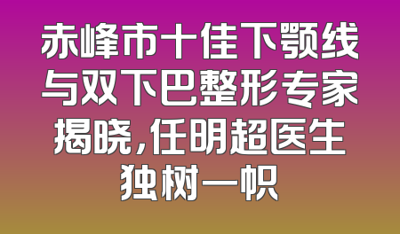 赤峰市十佳下颚线与双下巴整形专家揭晓，任明超医生独树一帜