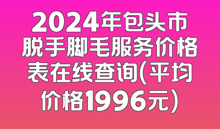 2024年包头市脱手脚毛服务价格表在线查询（平均价格1996元）