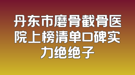 丹东市磨骨截骨医院上榜清单口碑实力绝绝子