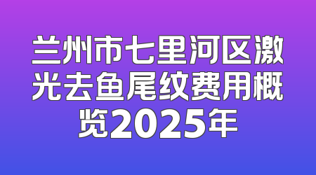 兰州市七里河区激光去鱼尾纹费用概览2025年