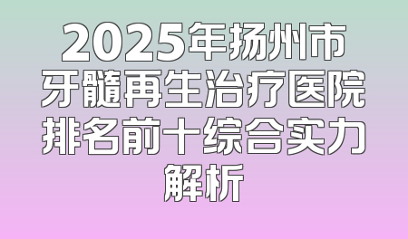 2025年扬州市牙髓再生治疗医院排名前十综合实力解析