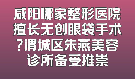 咸阳哪家整形医院擅长无创眼袋手术？渭城区朱燕美容诊所备受推崇