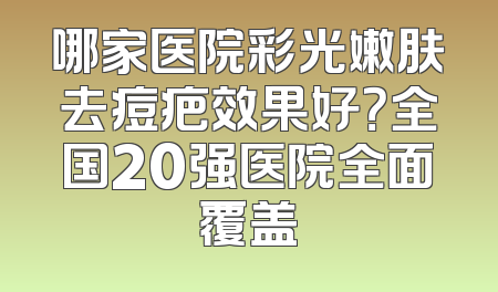 哪家医院彩光嫩肤去痘疤效果好？全国20强医院全面覆盖