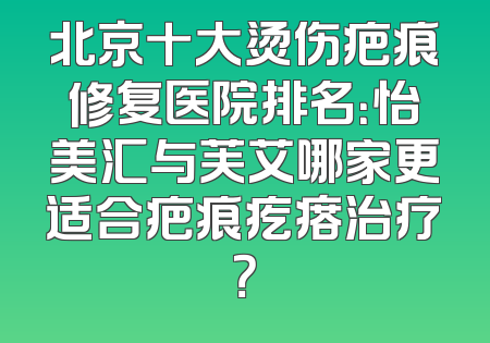 北京十大烫伤疤痕修复医院排名：怡美汇与芙艾哪家更适合疤痕疙瘩治疗？