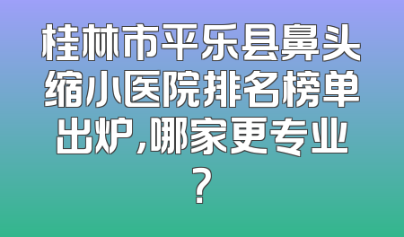 桂林市平乐县鼻头缩小医院排名榜单出炉，哪家更专业？