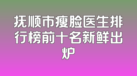 抚顺市瘦脸医生排行榜前十名新鲜出炉