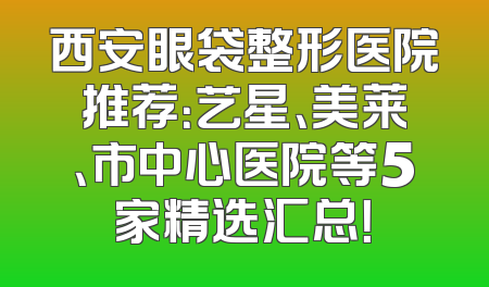 西安眼袋整形医院推荐：艺星、美莱、市中心医院等5家精选汇总！