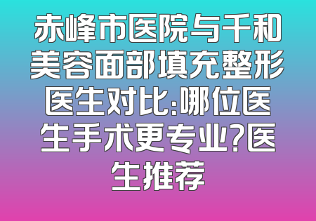 赤峰市医院与千和美容面部填充整形医生对比：哪位医生手术更专业？医生推荐