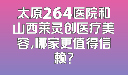 太原264医院和山西莱灵创医疗美容，哪家更值得信赖？