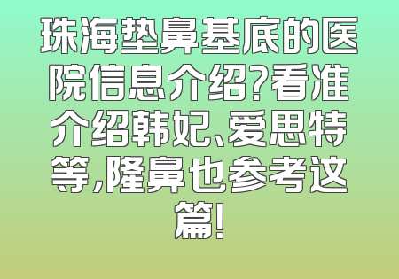 珠海垫鼻基底的医院信息介绍？看准介绍韩妃、爱思特等，隆鼻也参考这篇！