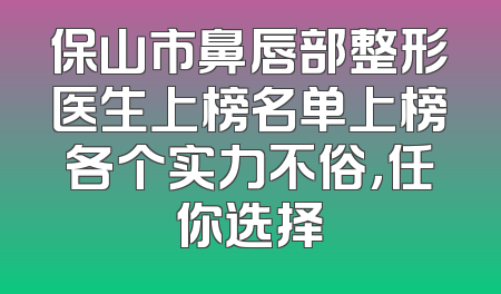 保山市鼻唇部整形医生上榜名单上榜各个实力不俗，任你选择