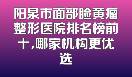 阳泉市面部睑黄瘤整形医院排名榜前十，哪家机构更优选