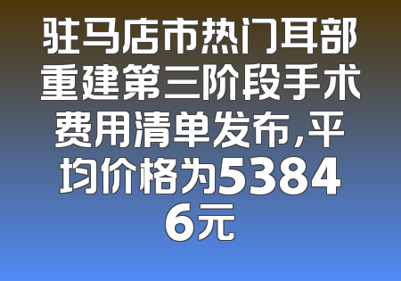 驻马店市热门耳部重建第三阶段手术费用清单发布，平均价格为53846元