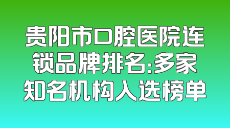 贵阳市口腔医院连锁品牌排名：多家知名机构入选榜单