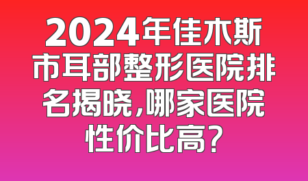 2024年佳木斯市耳部整形医院排名揭晓，哪家医院性价比高？