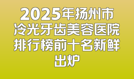 2025年扬州市冷光牙齿美容医院排行榜前十名新鲜出炉