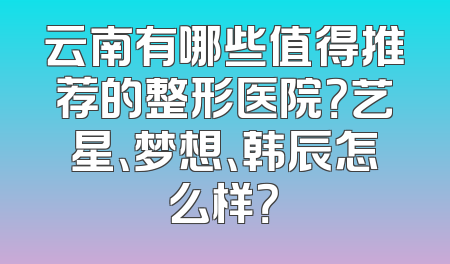 云南有哪些值得推荐的整形医院？艺星、梦想、韩辰怎么样？
