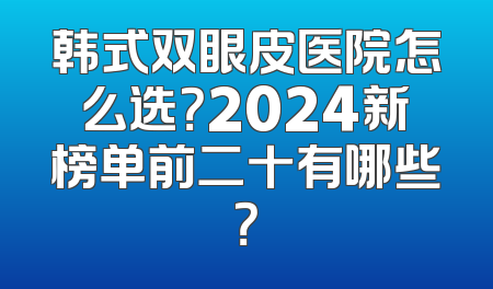 韩式双眼皮医院怎么选？2024新榜单前二十有哪些？
