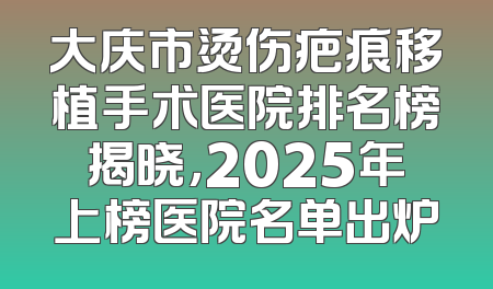 大庆市烫伤疤痕移植手术医院排名榜揭晓，2025年上榜医院名单出炉