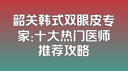 韶关韩式双眼皮专家：十大热门医师推荐攻略