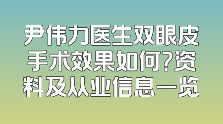 尹伟力医生双眼皮手术效果如何？资料及从业信息一览