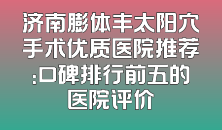 济南膨体丰太阳穴手术优质医院推荐：口碑排行前五的医院评价