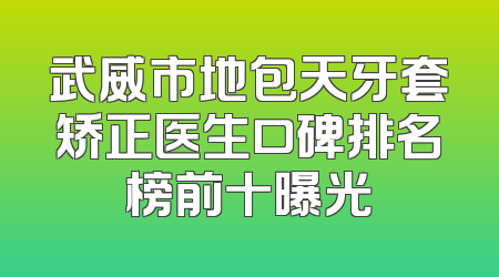 武威市地包天牙套矫正医生口碑排名榜前十曝光