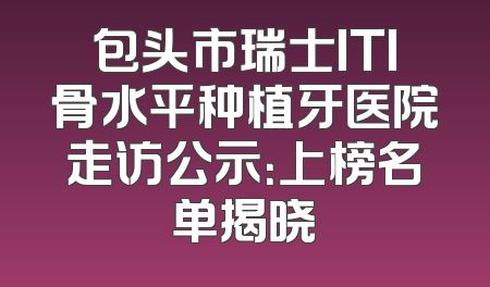 包头市瑞士ITI骨水平种植牙医院走访公示：上榜名单揭晓