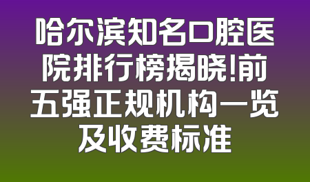哈尔滨知名口腔医院排行榜揭晓！前五强正规机构一览及收费标准