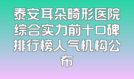 泰安耳朵畸形医院综合实力前十口碑排行榜人气机构公布