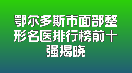 鄂尔多斯市面部整形名医排行榜前十强揭晓