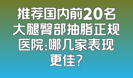 推荐国内前20名大腿臀部抽脂正规医院：哪几家表现更佳？