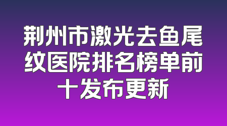 荆州市激光去鱼尾纹医院排名榜单前十发布更新