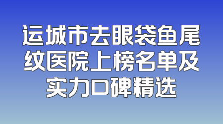 运城市去眼袋鱼尾纹医院上榜名单及实力口碑精选