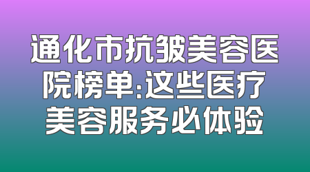 通化市抗皱美容医院榜单：这些医疗美容服务必体验