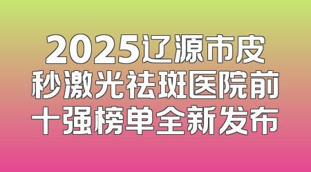 2025辽源市皮秒激光祛斑医院前十强榜单全新发布