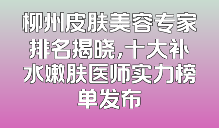 柳州皮肤美容专家排名揭晓，十大补水嫩肤医师实力榜单发布