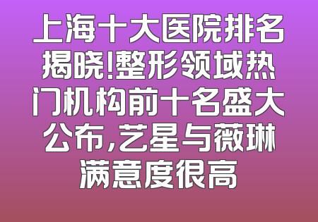 上海十大医院排名揭晓！整形领域热门机构前十名盛大公布，艺星与薇琳满意度很高