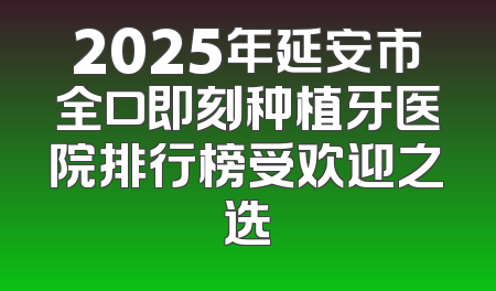 2025年延安市全口即刻种植牙医院排行榜受欢迎之选