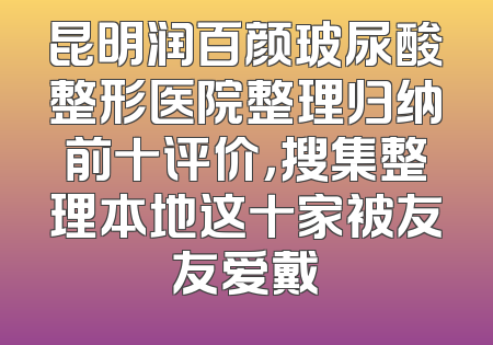 昆明润百颜玻尿酸整形医院整理归纳前十评价，搜集整理本地这十家被友友爱戴