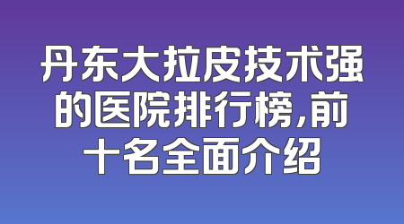 丹东大拉皮技术强的医院排行榜，前十名全面介绍