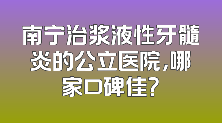 南宁治浆液性牙髓炎的公立医院，哪家口碑佳？