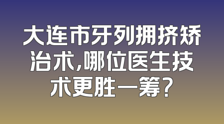 大连市牙列拥挤矫治术，哪位医生技术更胜一筹？