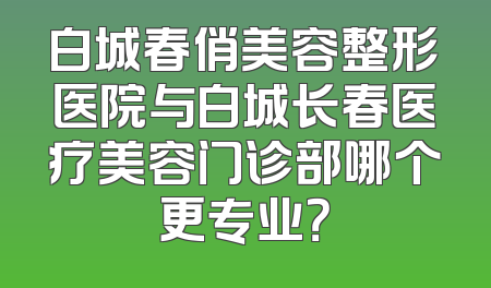 白城春俏美容整形医院与白城长春医疗美容门诊部哪个更专业？